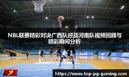 NBL联赛精彩对决广西队迎战河南队视频回顾与精彩瞬间分析